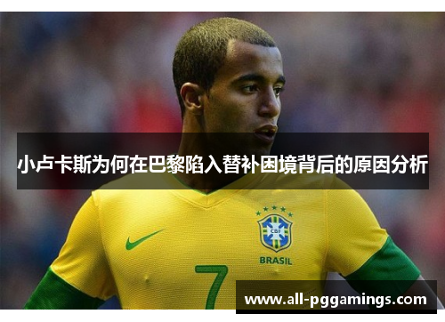小卢卡斯为何在巴黎陷入替补困境背后的原因分析 小卢卡斯为何在巴黎陷入替补困境背后的原因分析