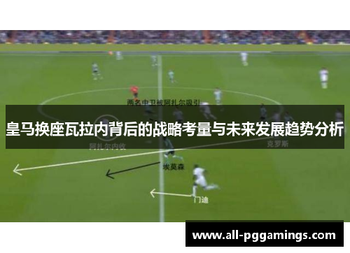 皇马换座瓦拉内背后的战略考量与未来发展趋势分析