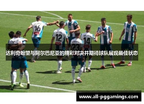 达利奇盼望与阿尔巴尼亚的精彩对决并期待球队展现最佳状态