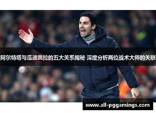 阿尔特塔与瓜迪奥拉的五大关系揭秘 深度分析两位战术大师的关联