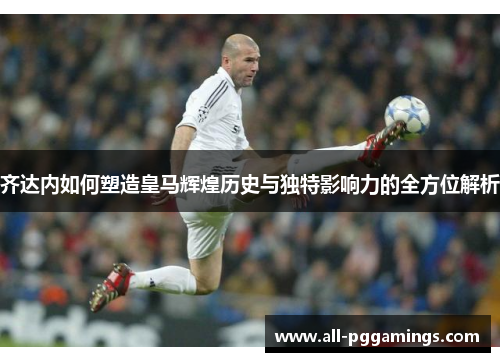 齐达内如何塑造皇马辉煌历史与独特影响力的全方位解析