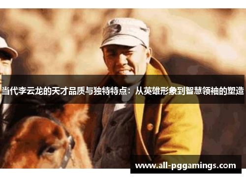 当代李云龙的天才品质与独特特点：从英雄形象到智慧领袖的塑造
