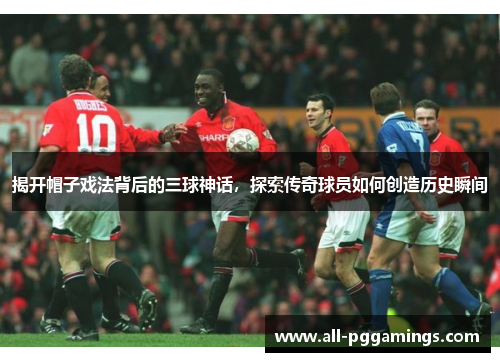 揭开帽子戏法背后的三球神话，探索传奇球员如何创造历史瞬间