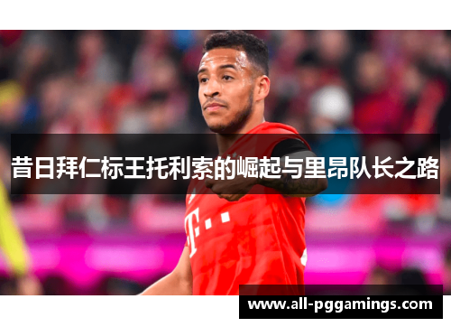 昔日拜仁标王托利索的崛起与里昂队长之路 昔日拜仁标王托利索的崛起与里昂队长之路