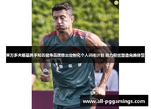 莱万多夫斯基携手知名健身品牌推出定制化个人训练计划 助力粉丝塑造完美体型 莱万多夫斯基携手知名健身品牌推出定制化个人训练计划 助力粉丝塑造完美体型