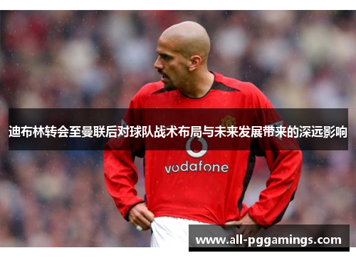 迪布林转会至曼联后对球队战术布局与未来发展带来的深远影响